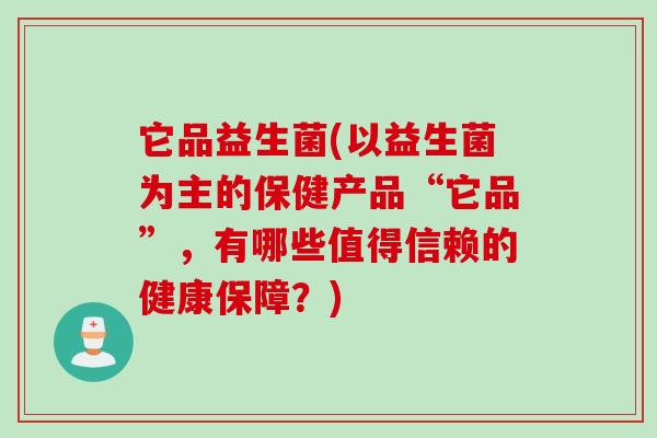 它品益生菌(以益生菌为主的保健产品“它品”,有哪些值得信赖的健康保障?) 它品益生菌(以益生菌为主的保健产品“它品”,有哪些值得信赖的健康保障?)