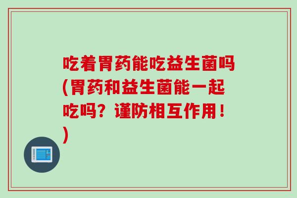 吃着胃药能吃益生菌吗(胃药和益生菌能一起吃吗？谨防相互作用！)