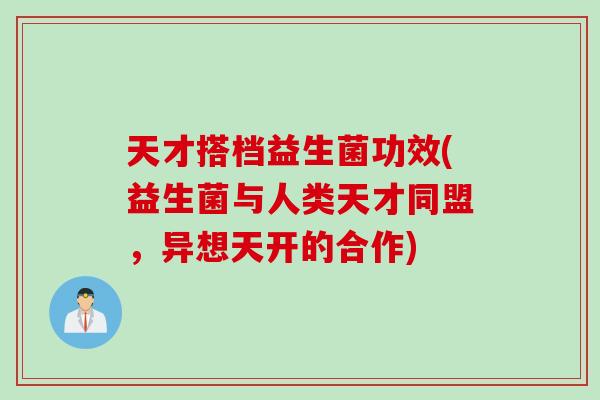天才搭档益生菌功效(益生菌与人类天才同盟,异想天开的合作) 天才搭档益生菌功效(益生菌与人类天才同盟,异想天开的合作)
