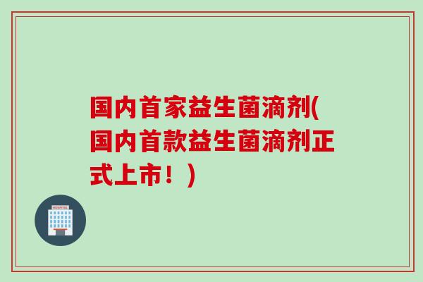 国内首家益生菌滴剂(国内益生菌滴剂正式上市!) 国内首家益生菌滴剂(国内益生菌滴剂正式上市!)