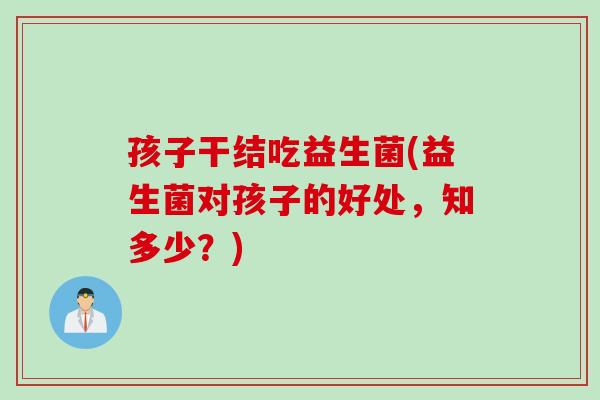 孩子干结吃益生菌(益生菌对孩子的好处，知多少？)