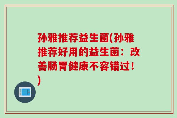 孙雅推荐益生菌(孙雅推荐好用的益生菌:改善肠胃健康不容错过!) 孙雅推荐益生菌(孙雅推荐好用的益生菌:改善肠胃健康不容错过!)