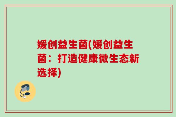 媛创益生菌(媛创益生菌:打造健康微生态新选择) 媛创益生菌(媛创益生菌:打造健康微生态新选择)