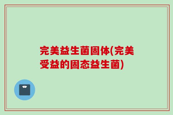 完美益生菌固体(完美受益的固态益生菌)