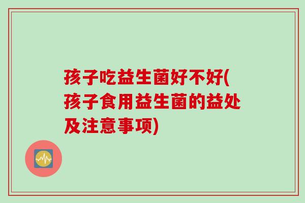 孩子吃益生菌好不好(孩子食用益生菌的益处及注意事项)