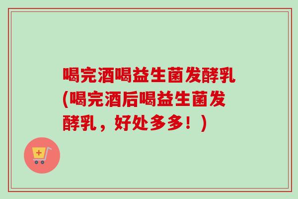 喝完酒喝益生菌发酵乳(喝完酒后喝益生菌发酵乳，好处多多！)