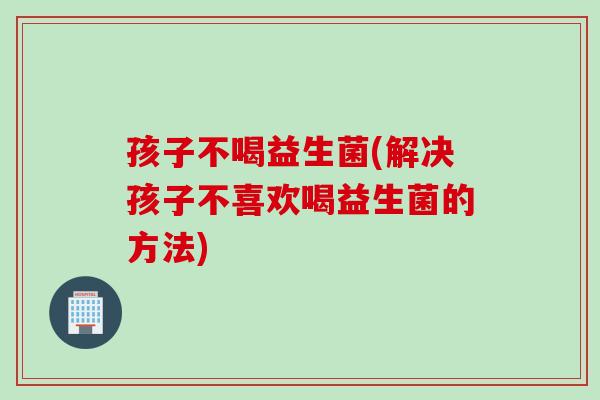 孩子不喝益生菌(解决孩子不喜欢喝益生菌的方法) 孩子不喝益生菌(解决孩子不喜欢喝益生菌的方法)