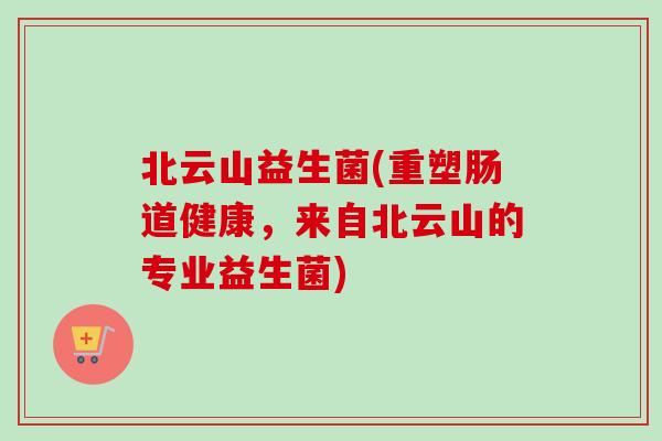 北云山益生菌(重塑肠道健康,来自北云山的专业益生菌) 北云山益生菌(重塑肠道健康,来自北云山的专业益生菌)