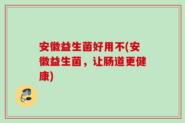 安徽益生菌好用不(安徽益生菌,让肠道更健康) 安徽益生菌好用不(安徽益生菌,让肠道更健康)