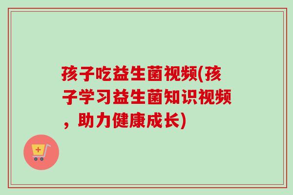 孩子吃益生菌视频(孩子学习益生菌知识视频，助力健康成长)