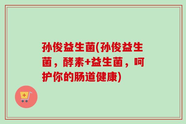 孙俊益生菌(孙俊益生菌，酵素+益生菌，呵护你的肠道健康)