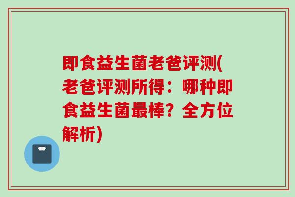 即食益生菌老爸评测(老爸评测所得：哪种即食益生菌最棒？全方位解析)