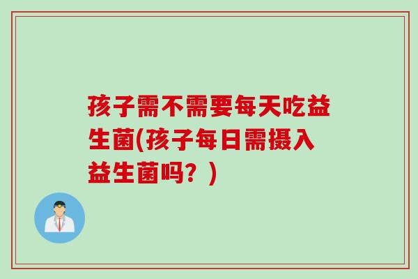 孩子需不需要每天吃益生菌(孩子每日需摄入益生菌吗？)
