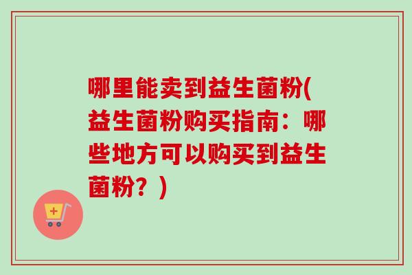 哪里能卖到益生菌粉(益生菌粉购买指南:哪些地方可以购买到益生菌粉?) 哪里能卖到益生菌粉(益生菌粉购买指南:哪些地方可以购买到益生菌粉?)