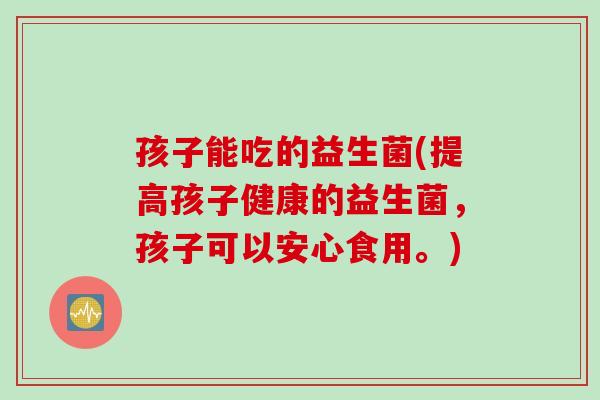 孩子能吃的益生菌(提高孩子健康的益生菌，孩子可以安心食用。)