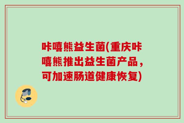 咔嘻熊益生菌(重庆咔嘻熊推出益生菌产品，可加速肠道健康恢复)