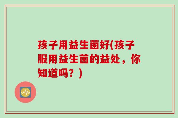 孩子用益生菌好(孩子服用益生菌的益处,你知道吗?) 孩子用益生菌好(孩子服用益生菌的益处,你知道吗?)