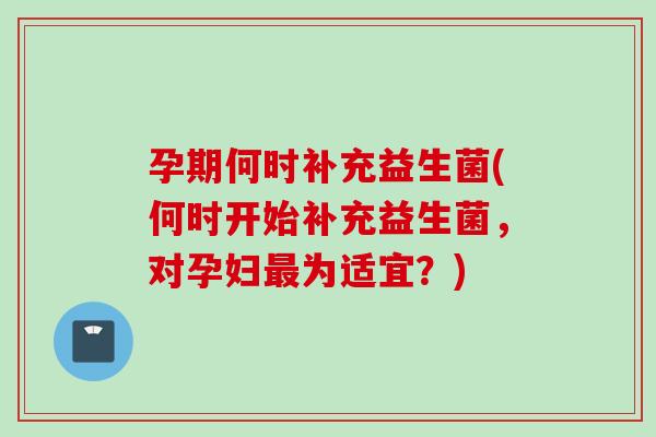 孕期何时补充益生菌(何时开始补充益生菌，对孕妇为适宜？)