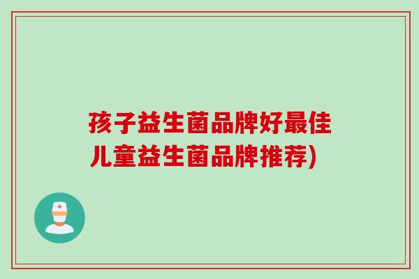 孩子益生菌品牌好最佳儿童益生菌品牌推荐)