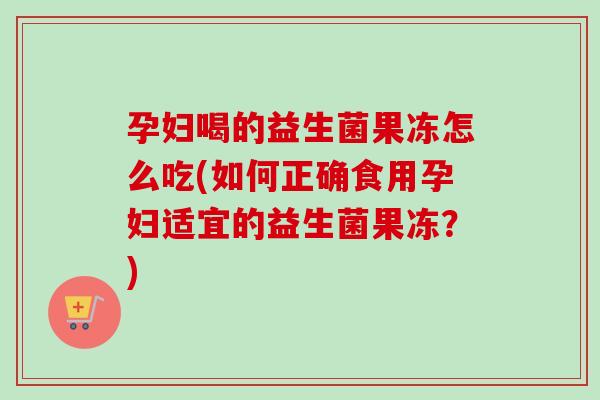 孕妇喝的益生菌果冻怎么吃(如何正确食用孕妇适宜的益生菌果冻?) 孕妇喝的益生菌果冻怎么吃(如何正确食用孕妇适宜的益生菌果冻?)