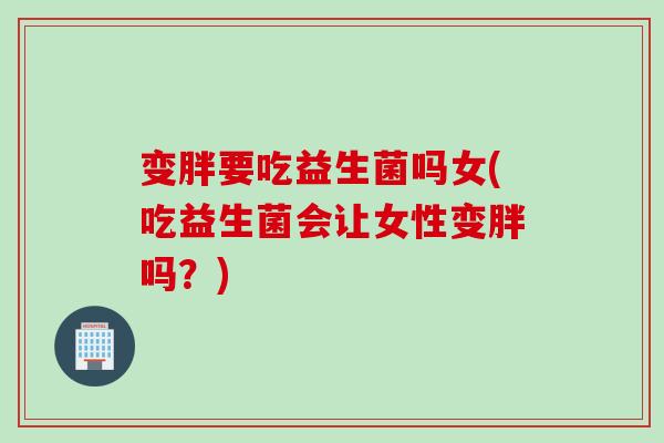 变胖要吃益生菌吗女(吃益生菌会让女性变胖吗？)