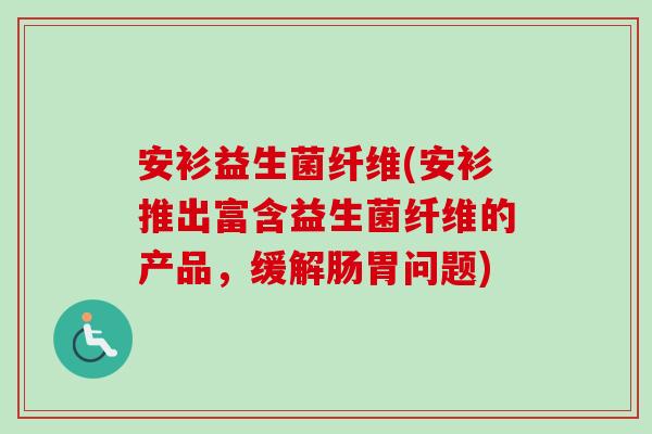 安衫益生菌纤维(安衫推出富含益生菌纤维的产品，缓解肠胃问题)
