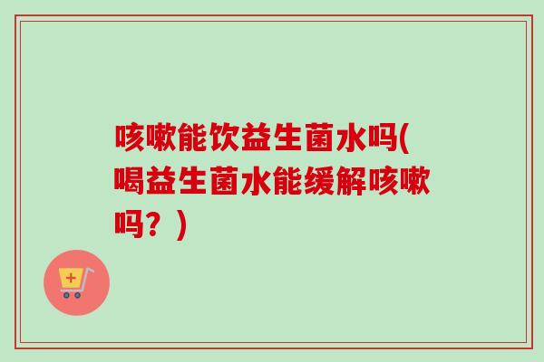 能饮益生菌水吗(喝益生菌水能缓解吗？)