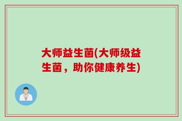 大师益生菌(大师级益生菌,助你健康养生) 大师益生菌(大师级益生菌,助你健康养生)