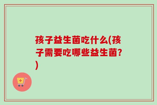 孩子益生菌吃什么(孩子需要吃哪些益生菌？)
