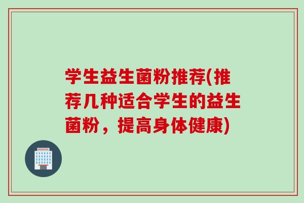 学生益生菌粉推荐(推荐几种适合学生的益生菌粉，提高身体健康)