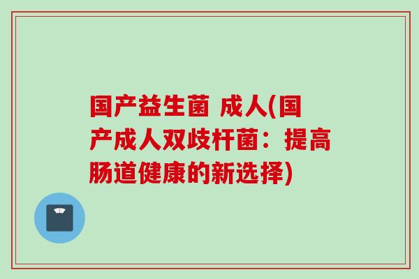 国产益生菌 成人(国产成人双歧杆菌:提高肠道健康的新选择) 国产益生菌 成人(国产成人双歧杆菌:提高肠道健康的新选择)