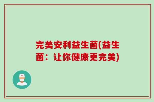 完美安利益生菌(益生菌:让你健康更完美) 完美安利益生菌(益生菌:让你健康更完美)