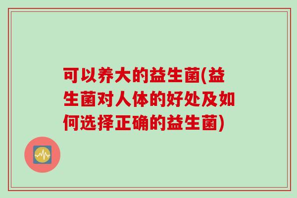 可以养大的益生菌(益生菌对人体的好处及如何选择正确的益生菌)