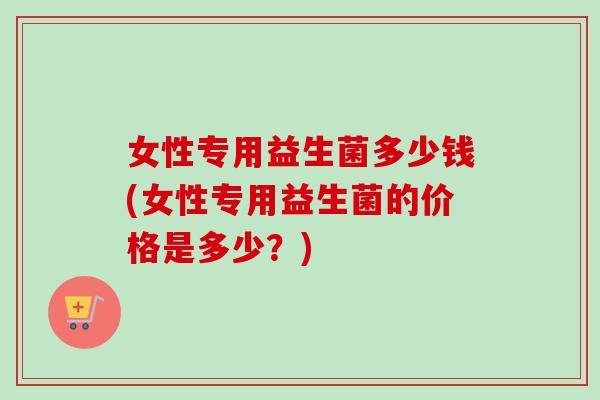 女性专用益生菌多少钱(女性专用益生菌的价格是多少？)