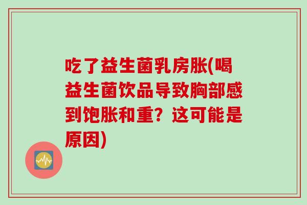 吃了益生菌乳房胀(喝益生菌饮品导致胸部感到饱胀和重？这可能是原因)