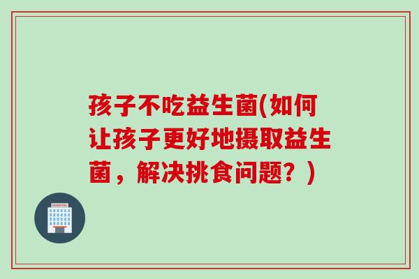 孩子不吃益生菌(如何让孩子更好地摄取益生菌,解决挑食问题?) 孩子不吃益生菌(如何让孩子更好地摄取益生菌,解决挑食问题?)