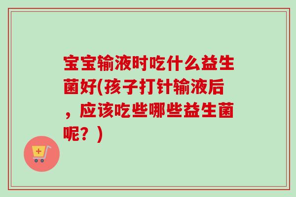 宝宝输液时吃什么益生菌好(孩子打针输液后，应该吃些哪些益生菌呢？)
