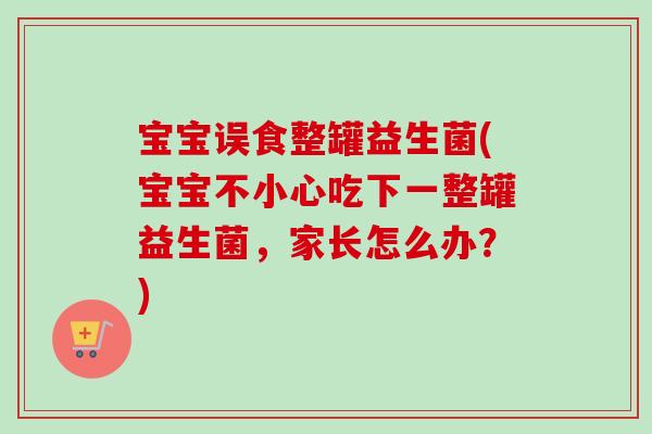 宝宝误食整罐益生菌(宝宝不小心吃下一整罐益生菌,家长怎么办?) 宝宝误食整罐益生菌(宝宝不小心吃下一整罐益生菌,家长怎么办?)