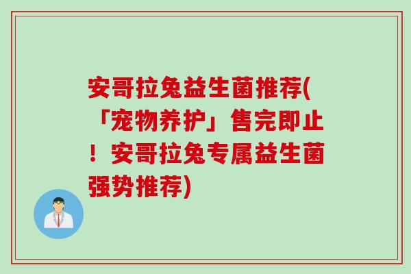 安哥拉兔益生菌推荐(「宠物养护」售完即止！安哥拉兔专属益生菌强势推荐)