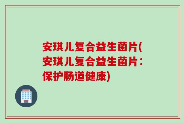 安琪儿复合益生菌片(安琪儿复合益生菌片：保护肠道健康)