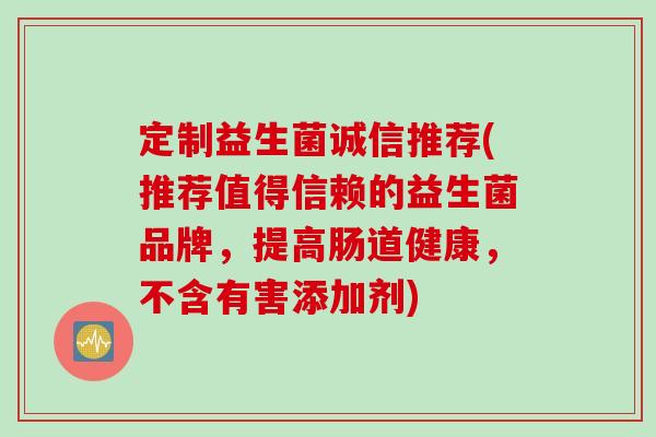 定制益生菌诚信推荐(推荐值得信赖的益生菌品牌，提高肠道健康，不含有害添加剂)