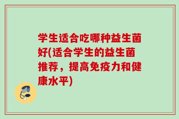 学生适合吃哪种益生菌好(适合学生的益生菌推荐，提高免疫力和健康水平)