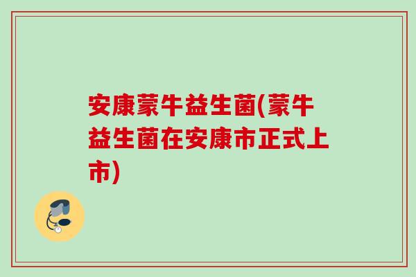 安康蒙牛益生菌(蒙牛益生菌在安康市正式上市)