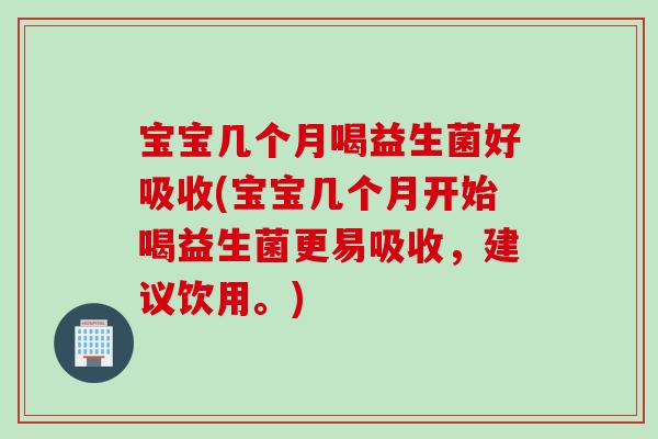 宝宝几个月喝益生菌好吸收(宝宝几个月开始喝益生菌更易吸收，建议饮用。)