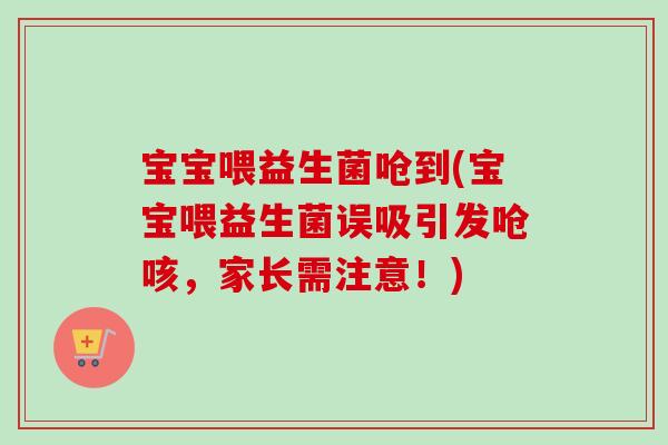 宝宝喂益生菌呛到(宝宝喂益生菌误吸引发呛咳，家长需注意！)
