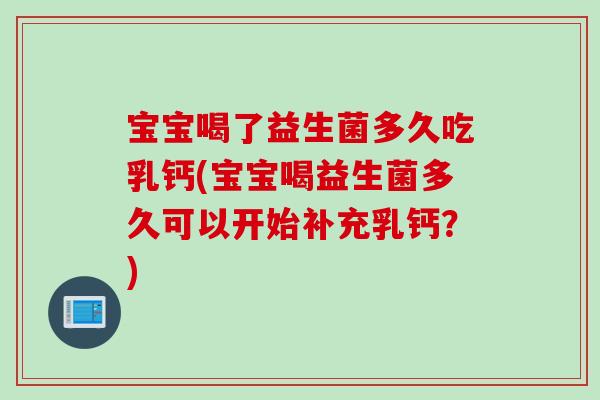 宝宝喝了益生菌多久吃乳钙(宝宝喝益生菌多久可以开始补充乳钙？)