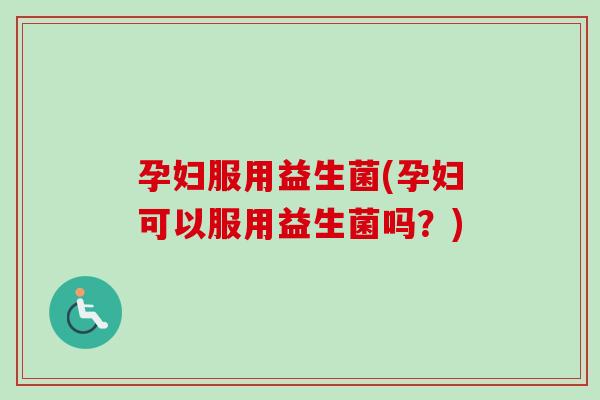 孕妇服用益生菌(孕妇可以服用益生菌吗？)