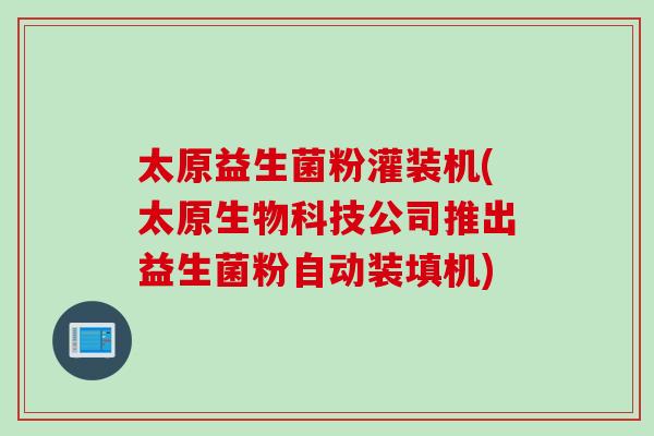 太原益生菌粉灌装机(太原生物科技公司推出益生菌粉自动装填机)