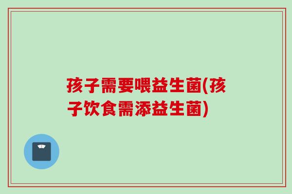孩子需要喂益生菌(孩子饮食需添益生菌)