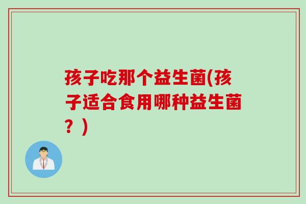 孩子吃那个益生菌(孩子适合食用哪种益生菌?) 孩子吃那个益生菌(孩子适合食用哪种益生菌?)